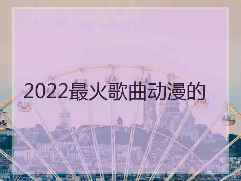 2022最火歌曲动漫的