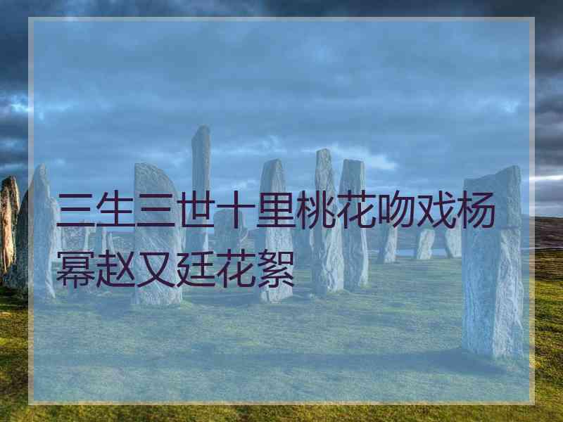 三生三世十里桃花吻戏杨幂赵又廷花絮