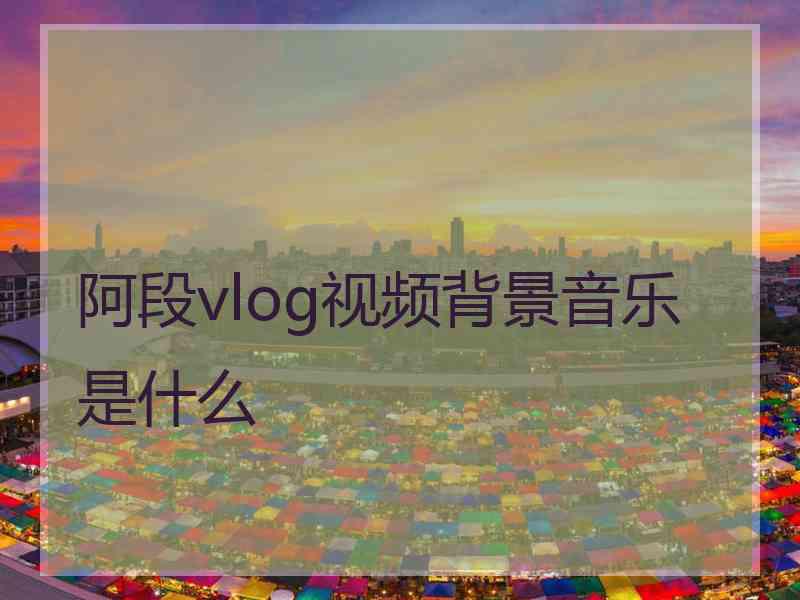 阿段vlog视频背景音乐是什么