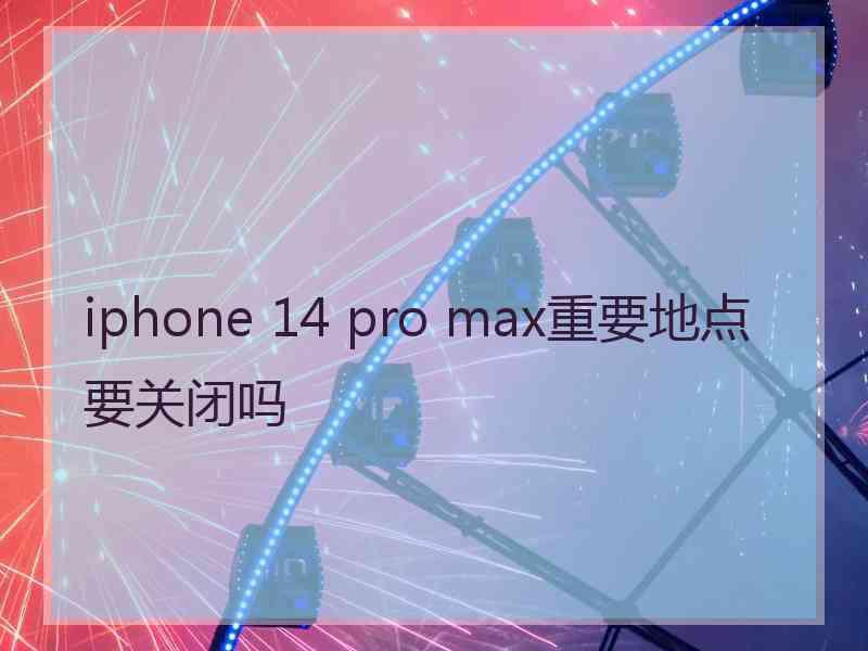 iphone 14 pro max重要地点要关闭吗