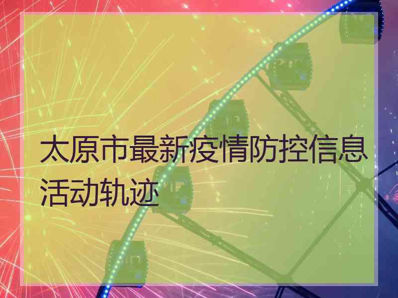 太原市最新疫情防控信息活动轨迹