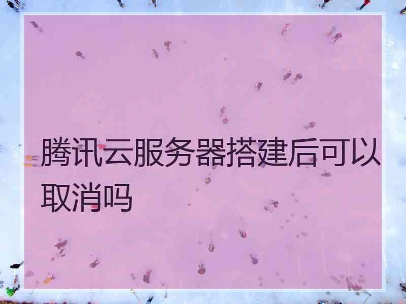 腾讯云服务器搭建后可以取消吗