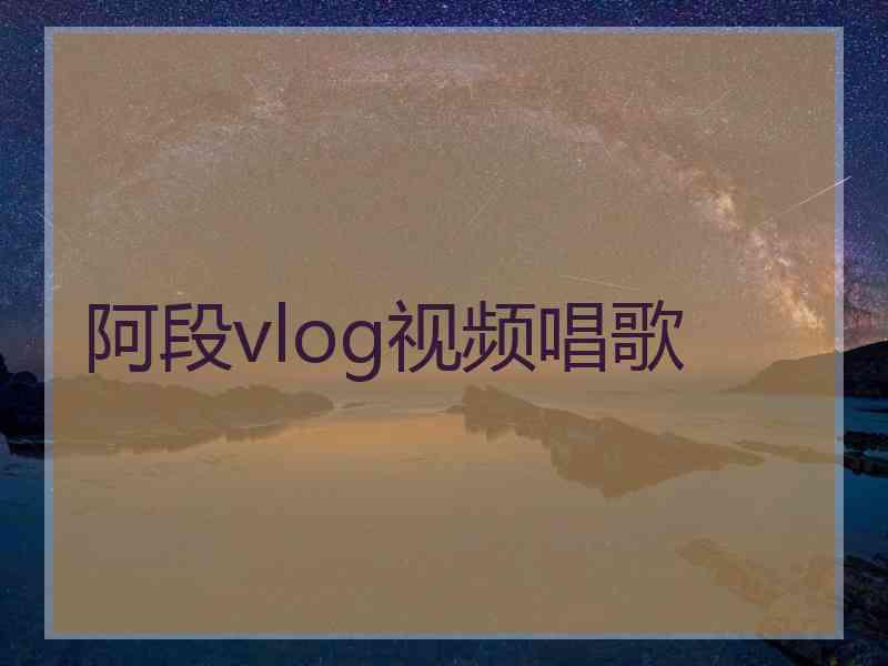 阿段vlog视频唱歌