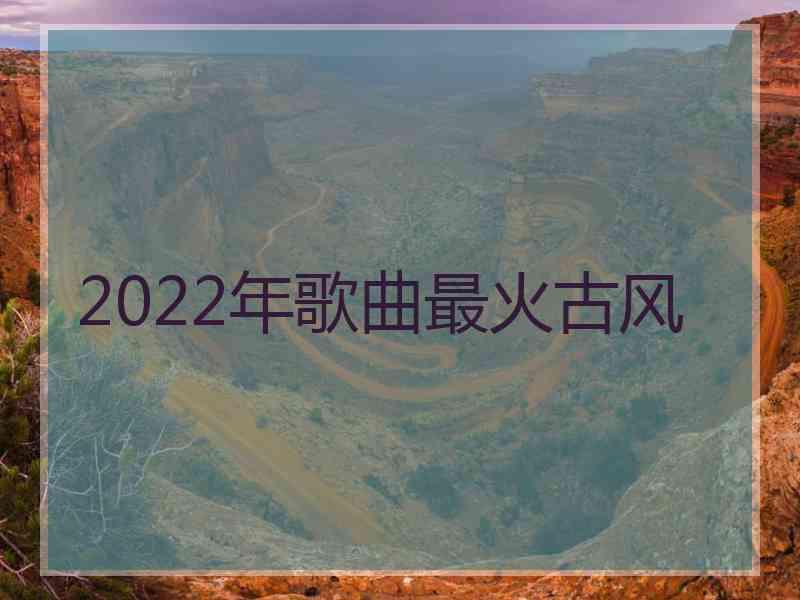 2022年歌曲最火古风