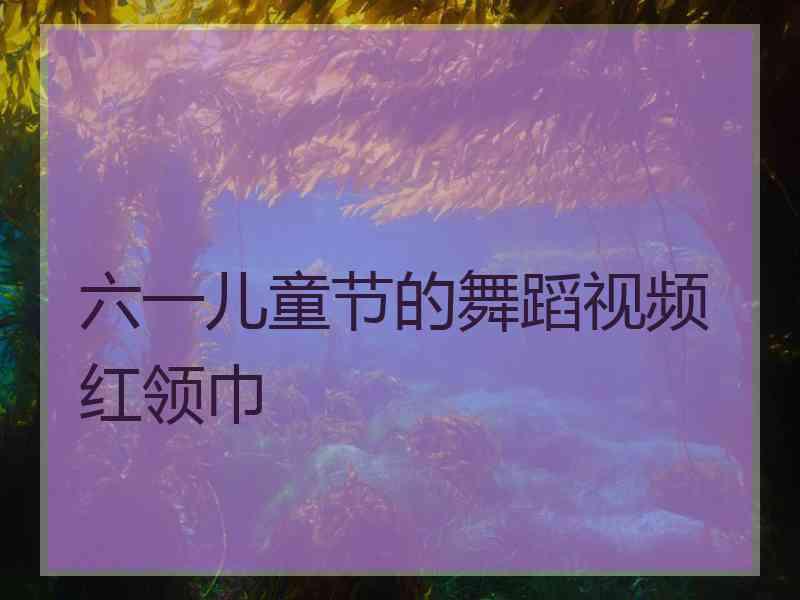 六一儿童节的舞蹈视频红领巾