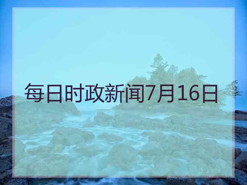 每日时政新闻7月16日