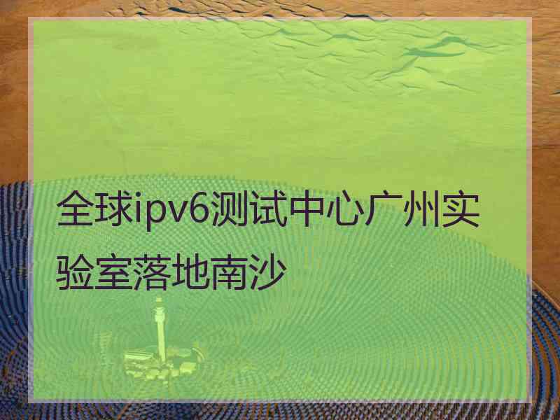 全球ipv6测试中心广州实验室落地南沙