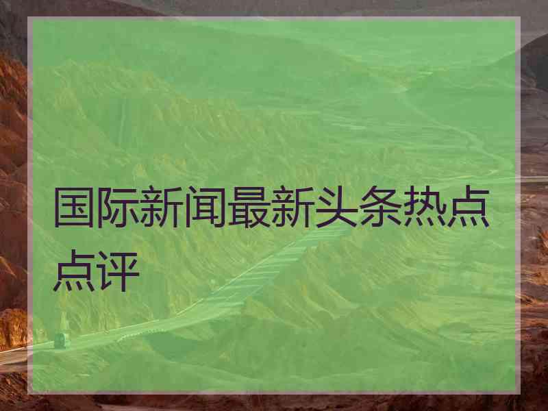 国际新闻最新头条热点点评