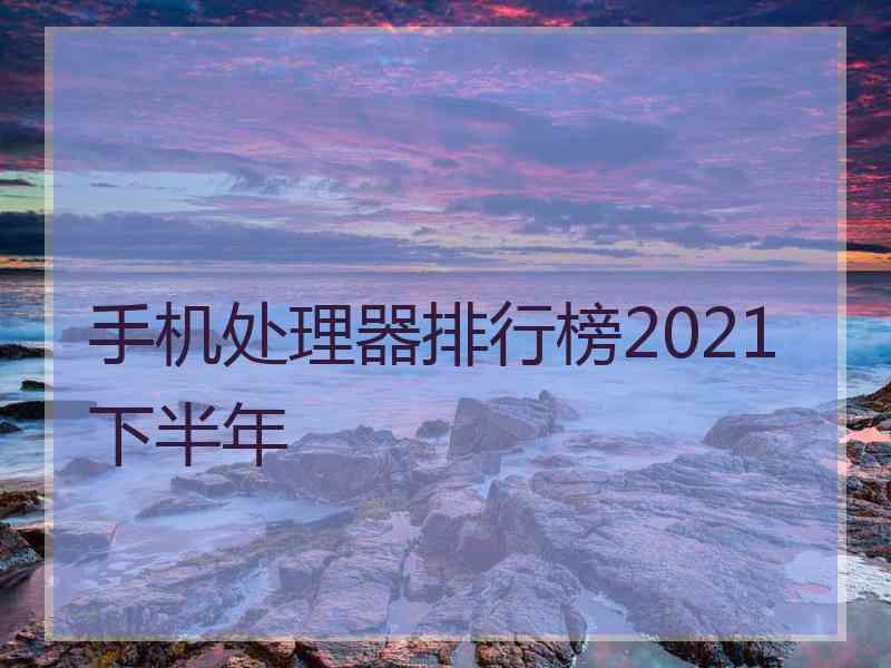 手机处理器排行榜2021下半年